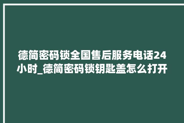 德简密码锁全国售后服务电话24小时_德简密码锁钥匙盖怎么打开 。密码锁