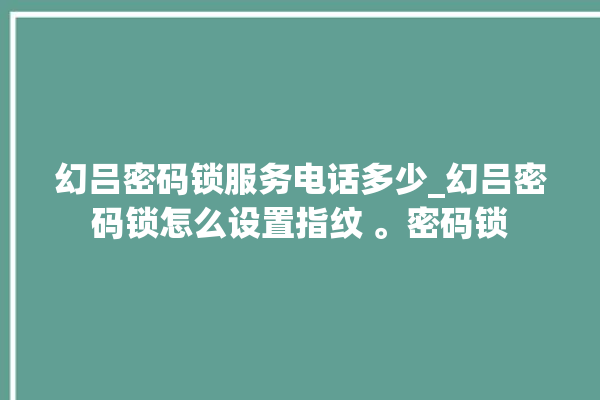 幻吕密码锁服务电话多少_幻吕密码锁怎么设置指纹 。密码锁