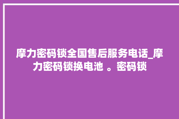 摩力密码锁全国售后服务电话_摩力密码锁换电池 。密码锁