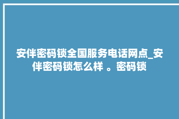 安伴密码锁全国服务电话网点_安伴密码锁怎么样 。密码锁