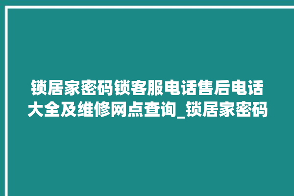 锁居家密码锁客服电话售后电话大全及维修网点查询_锁居家密码锁初始管理员密码忘了 。密码锁