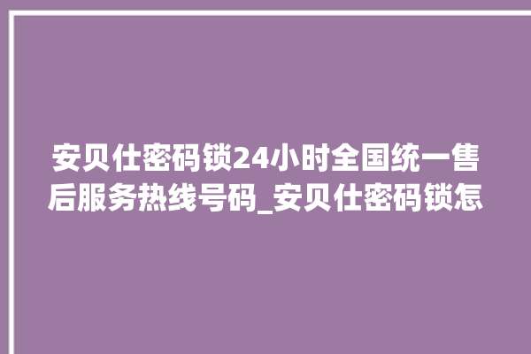 安贝仕密码锁24小时全国统一售后服务热线号码_安贝仕密码锁怎么设置指纹 。密码锁