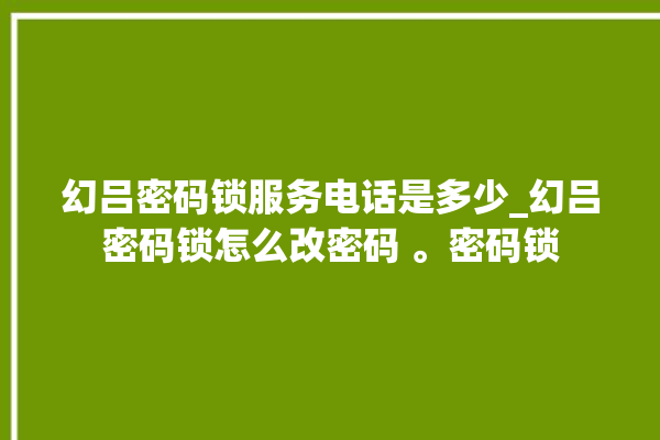 幻吕密码锁服务电话是多少_幻吕密码锁怎么改密码 。密码锁