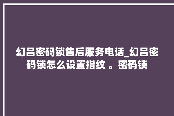 幻吕密码锁售后服务电话_幻吕密码锁怎么设置指纹 。密码锁