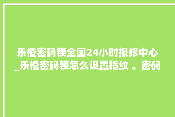 乐橙密码锁全国24小时报修中心_乐橙密码锁怎么设置指纹 。密码锁