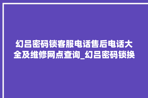 幻吕密码锁客服电话售后电话大全及维修网点查询_幻吕密码锁换电池 。密码锁