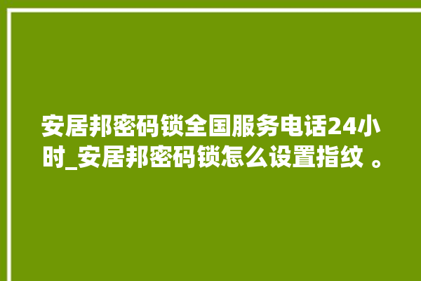 安居邦密码锁全国服务电话24小时_安居邦密码锁怎么设置指纹 。密码锁