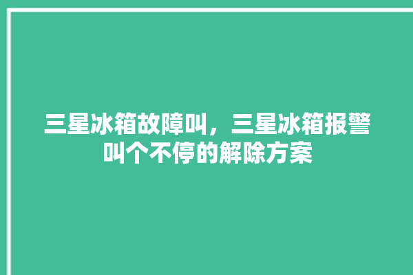 三星冰箱故障叫，三星冰箱报警叫个不停的解除方案