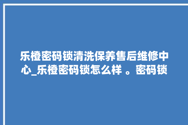 乐橙密码锁清洗保养售后维修中心_乐橙密码锁怎么样 。密码锁