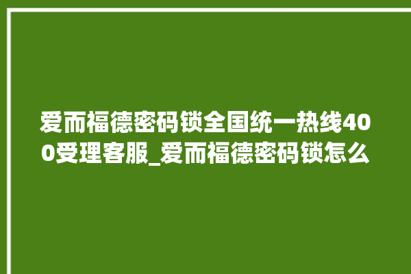 爱而福德密码锁全国统一热线400受理客服_爱而福德密码锁怎么改密码 。密码锁