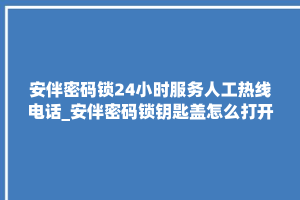 安伴密码锁24小时服务人工热线电话_安伴密码锁钥匙盖怎么打开 。密码锁