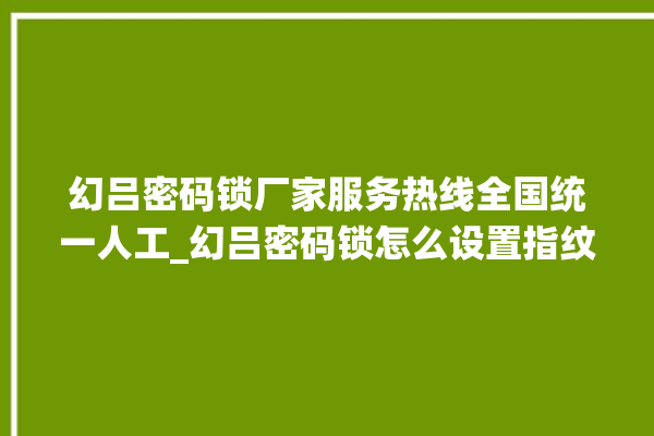 幻吕密码锁厂家服务热线全国统一人工_幻吕密码锁怎么设置指纹 。密码锁