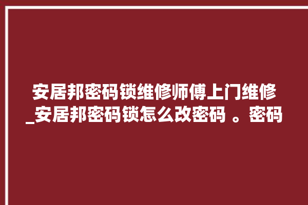 安居邦密码锁维修师傅上门维修_安居邦密码锁怎么改密码 。密码锁