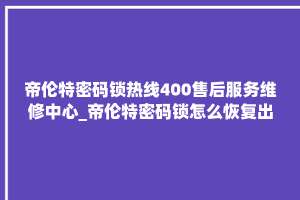 帝伦特密码锁热线400售后服务维修中心_帝伦特密码锁怎么恢复出厂设置 。密码锁