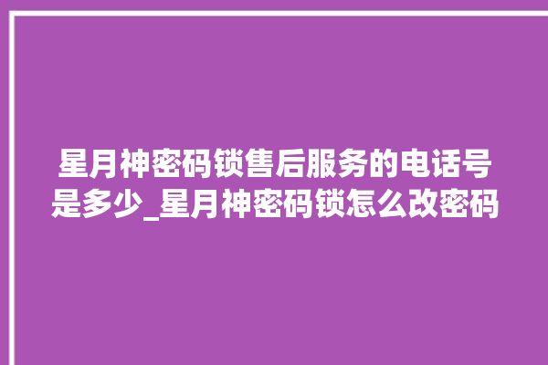 星月神密码锁售后服务的电话号是多少_星月神密码锁怎么改密码 。神密