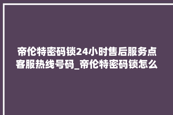 帝伦特密码锁24小时售后服务点客服热线号码_帝伦特密码锁怎么样 。密码锁