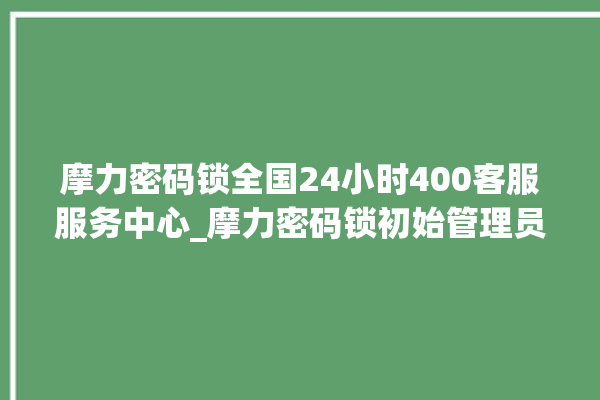 摩力密码锁全国24小时400客服服务中心_摩力密码锁初始管理员密码忘了 。密码锁