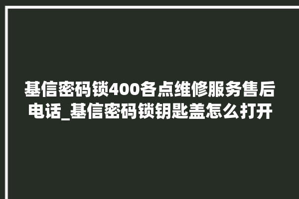 基信密码锁400各点维修服务售后电话_基信密码锁钥匙盖怎么打开 。密码锁