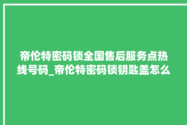 帝伦特密码锁全国售后服务点热线号码_帝伦特密码锁钥匙盖怎么打开 。密码锁