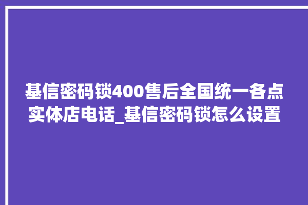 基信密码锁400售后全国统一各点实体店电话_基信密码锁怎么设置指纹 。密码锁