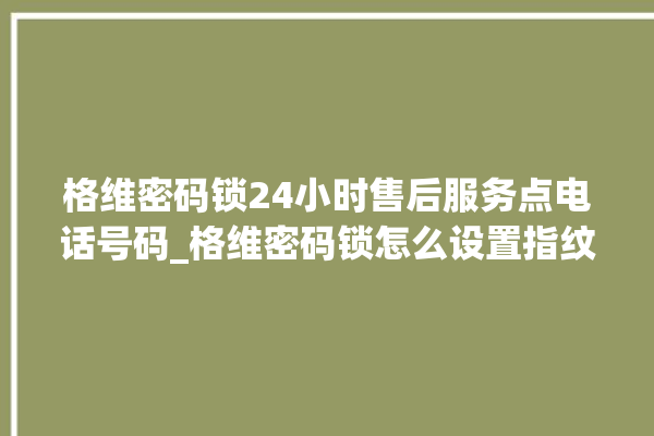 格维密码锁24小时售后服务点电话号码_格维密码锁怎么设置指纹 。密码锁