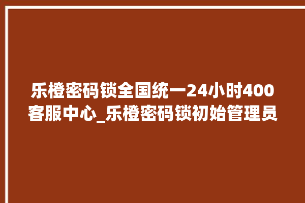 乐橙密码锁全国统一24小时400客服中心_乐橙密码锁初始管理员密码忘了 。密码锁