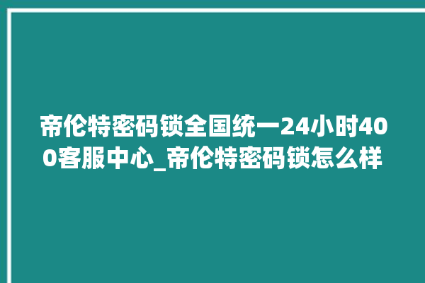 帝伦特密码锁全国统一24小时400客服中心_帝伦特密码锁怎么样 。密码锁