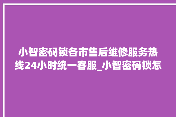 小智密码锁各市售后维修服务热线24小时统一客服_小智密码锁怎么设置指纹 。密码锁