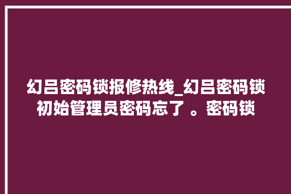 幻吕密码锁报修热线_幻吕密码锁初始管理员密码忘了 。密码锁