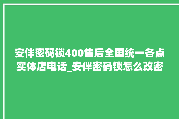 安伴密码锁400售后全国统一各点实体店电话_安伴密码锁怎么改密码 。密码锁