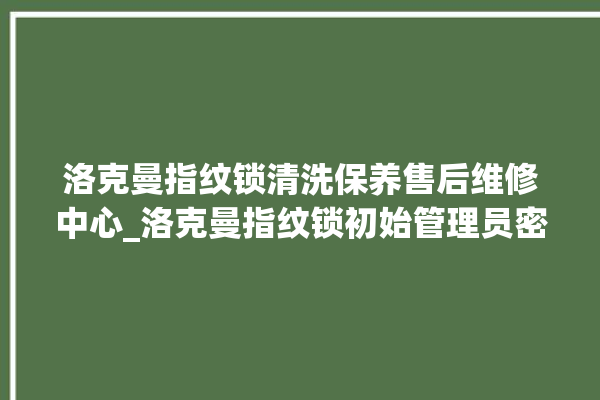 洛克曼指纹锁清洗保养售后维修中心_洛克曼指纹锁初始管理员密码忘了 。洛克