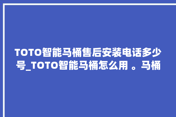 TOTO智能马桶售后安装电话多少号_TOTO智能马桶怎么用 。马桶