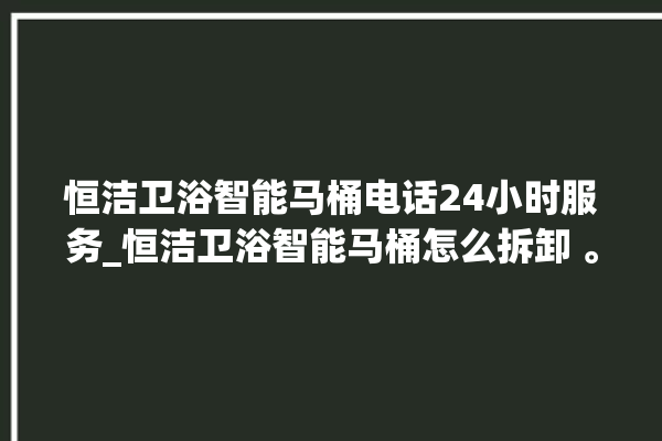 恒洁卫浴智能马桶电话24小时服务_恒洁卫浴智能马桶怎么拆卸 。马桶