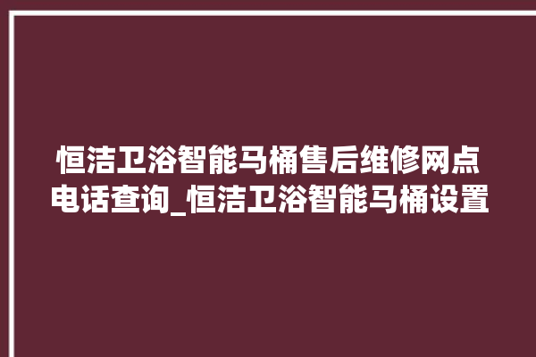 恒洁卫浴智能马桶售后维修网点电话查询_恒洁卫浴智能马桶设置自动冲水 。马桶