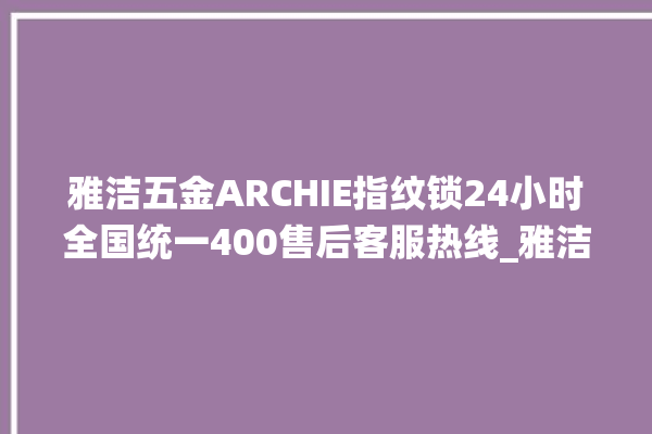 雅洁五金ARCHIE指纹锁24小时全国统一400售后客服热线_雅洁五金ARCHIE指纹锁换电池 。指纹锁