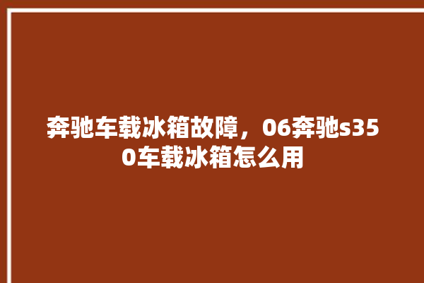 奔驰车载冰箱故障，06奔驰s350车载冰箱怎么用