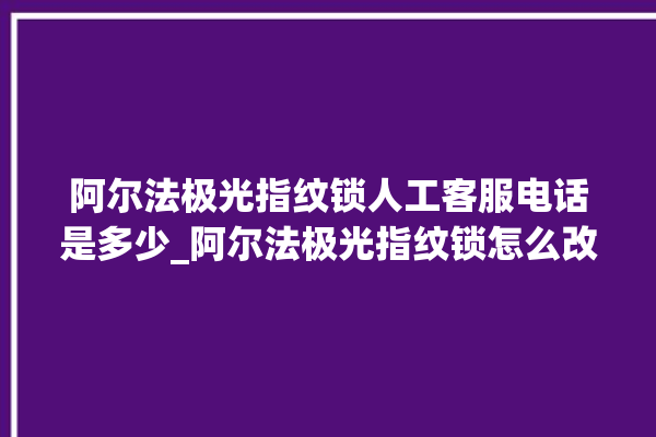 阿尔法极光指纹锁人工客服电话是多少_阿尔法极光指纹锁怎么改密码 。阿尔法