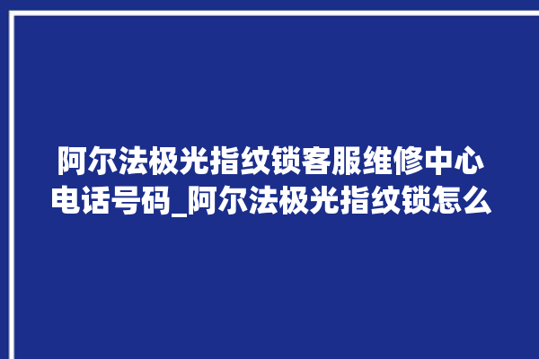 阿尔法极光指纹锁客服维修中心电话号码_阿尔法极光指纹锁怎么恢复出厂设置 。阿尔法