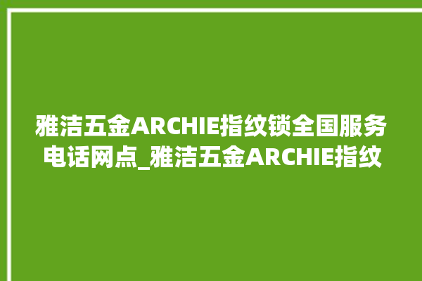 雅洁五金ARCHIE指纹锁全国服务电话网点_雅洁五金ARCHIE指纹锁怎么样 。指纹锁