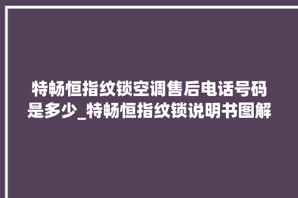 特畅恒指纹锁空调售后电话号码是多少_特畅恒指纹锁说明书图解 。恒指