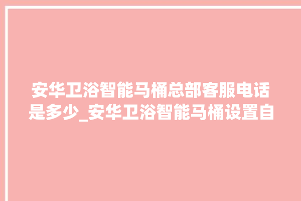 安华卫浴智能马桶总部客服电话是多少_安华卫浴智能马桶设置自动冲水 。马桶