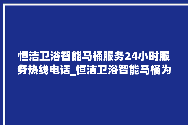 恒洁卫浴智能马桶服务24小时服务热线电话_恒洁卫浴智能马桶为何不蓄水 。马桶