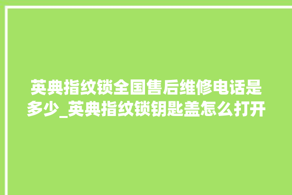 英典指纹锁全国售后维修电话是多少_英典指纹锁钥匙盖怎么打开 。指纹锁