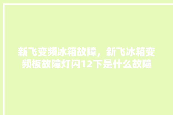 新飞变频冰箱故障，新飞冰箱变频板故障灯闪12下是什么故障