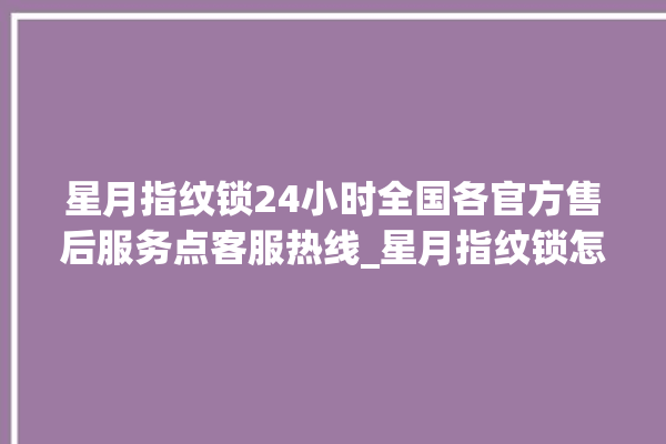 星月指纹锁24小时全国各官方售后服务点客服热线_星月指纹锁怎么恢复出厂设置 。星月