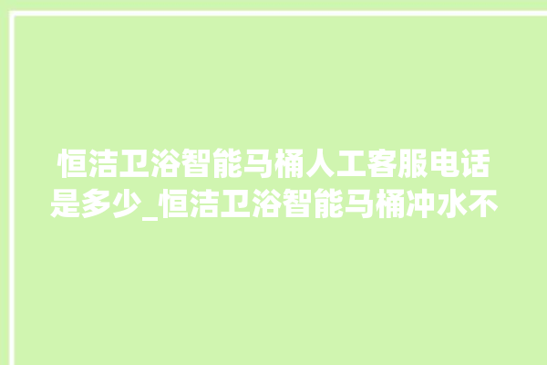 恒洁卫浴智能马桶人工客服电话是多少_恒洁卫浴智能马桶冲水不停 。马桶