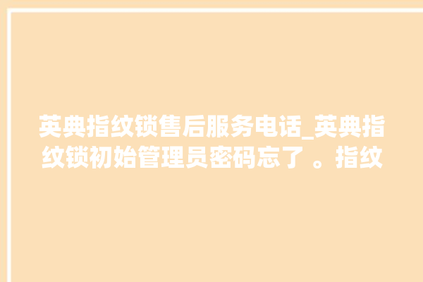 英典指纹锁售后服务电话_英典指纹锁初始管理员密码忘了 。指纹锁