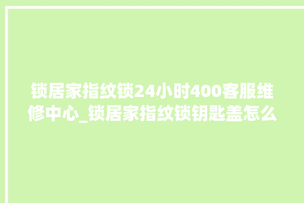 锁居家指纹锁24小时400客服维修中心_锁居家指纹锁钥匙盖怎么打开 。指纹锁