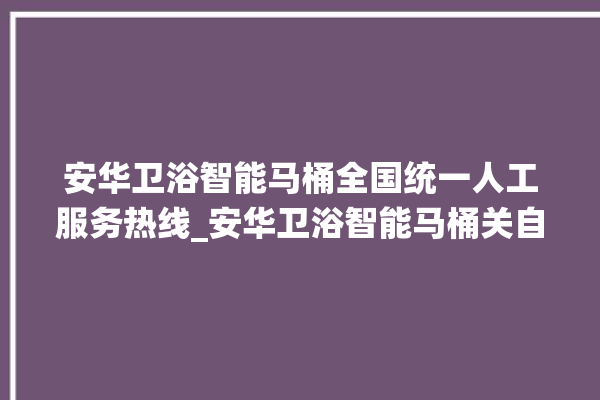 安华卫浴智能马桶全国统一人工服务热线_安华卫浴智能马桶关自动感应 。马桶