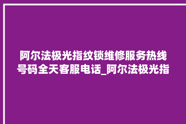 阿尔法极光指纹锁维修服务热线号码全天客服电话_阿尔法极光指纹锁怎么恢复出厂设置 。阿尔法